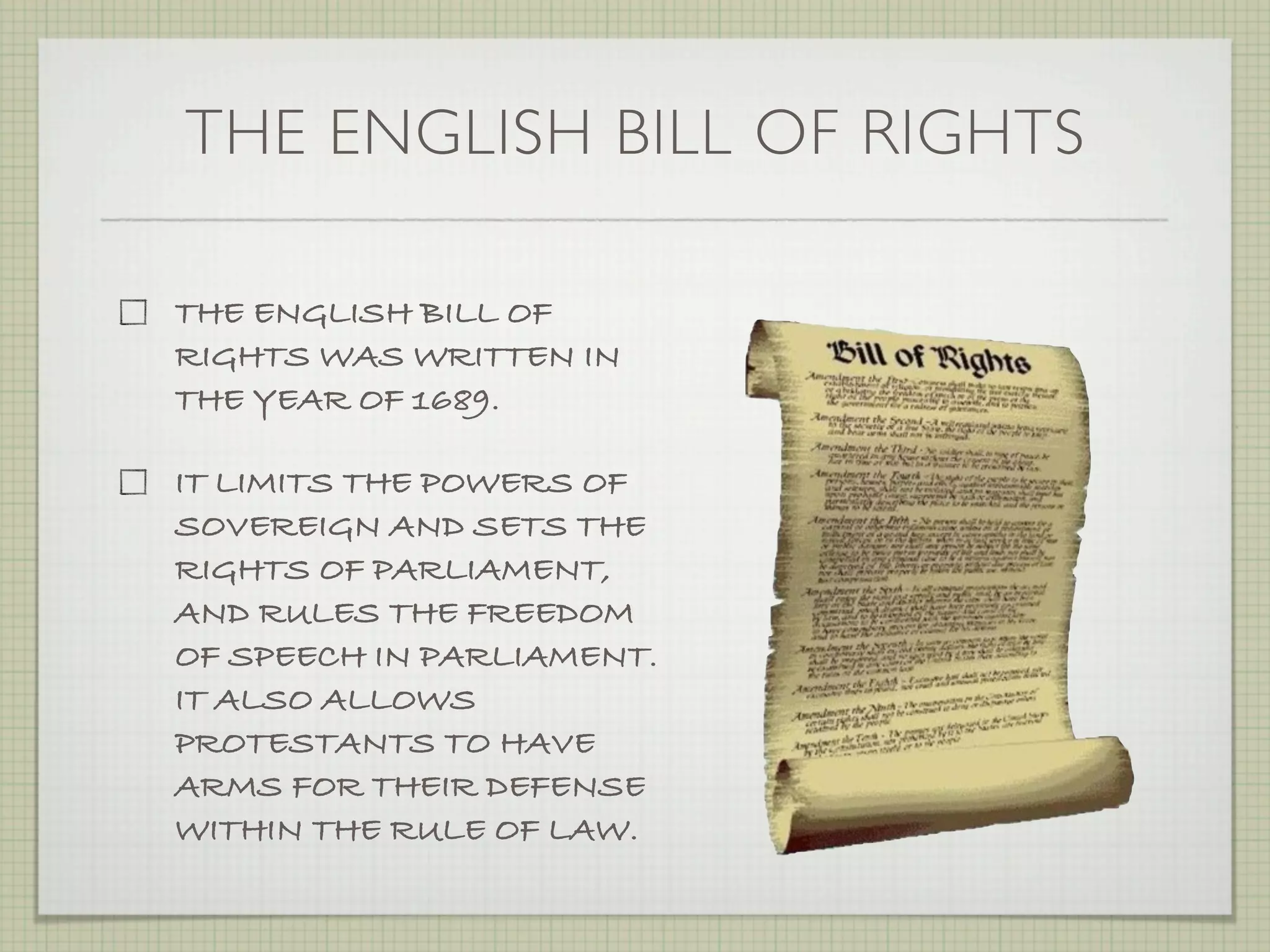 THE ENGLISH BILL OF RIGHTS

THE ENGLISH BILL OF
RIGHTS WAS WRITTEN IN
THE YEAR OF 1689.

IT LIMITS THE POWERS OF
SOVEREIGN AND SETS THE
RIGHTS OF PARLIAMENT,
AND RULES THE FREEDOM
OF SPEECH IN PARLIAMENT.
IT ALSO ALLOWS
PROTESTANTS TO HAVE
ARMS FOR THEIR DEFENSE
WITHIN THE RULE OF LAW.
 