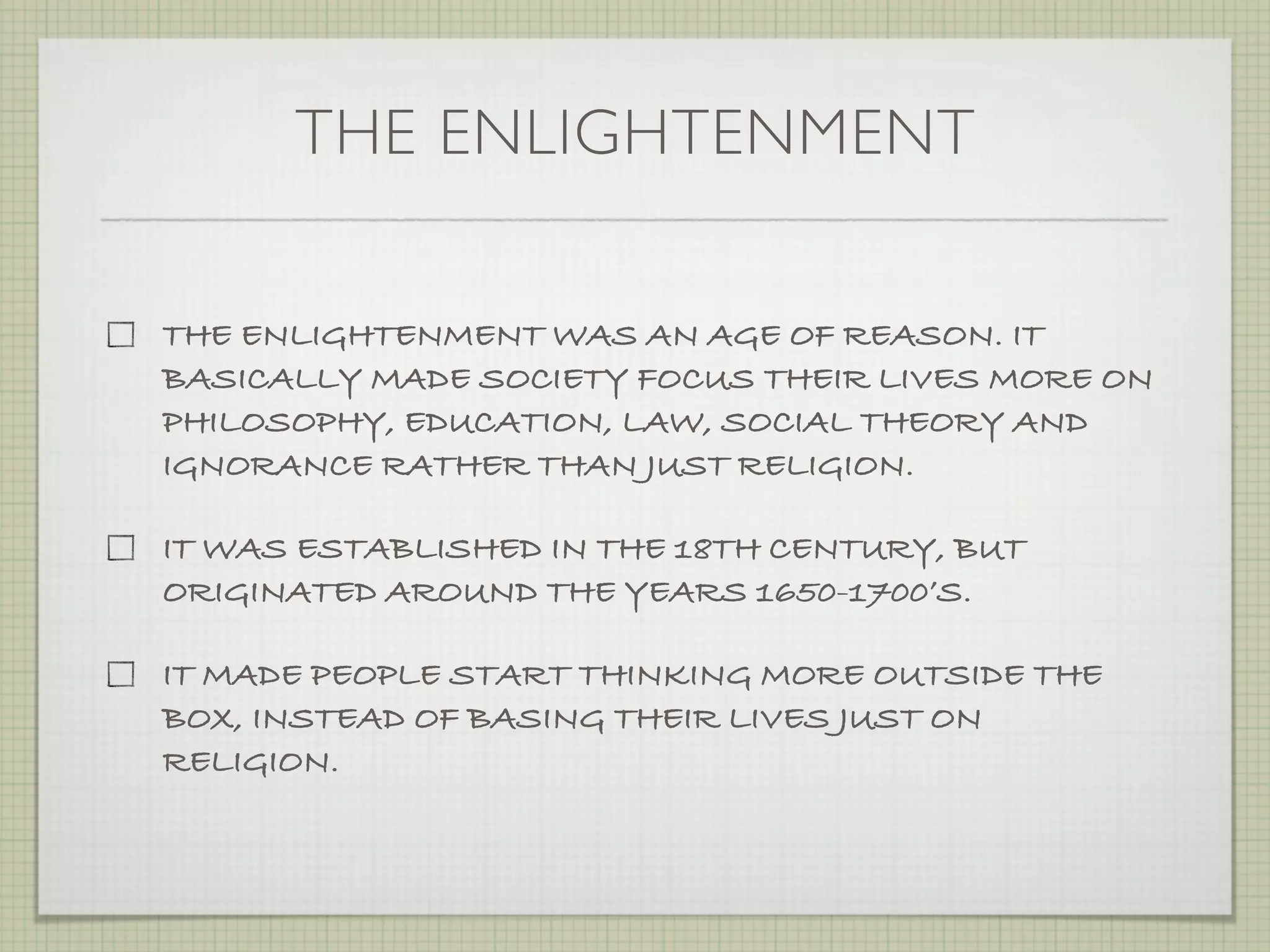 THE ENLIGHTENMENT

THE ENLIGHTENMENT WAS AN AGE OF REASON. IT
BASICALLY MADE SOCIETY FOCUS THEIR LIVES MORE ON
PHILOSOPHY, EDUCATION, LAW, SOCIAL THEORY AND
IGNORANCE RATHER THAN JUST RELIGION.

IT WAS ESTABLISHED IN THE 18TH CENTURY, BUT
ORIGINATED AROUND THE YEARS 1650-1700’S.

IT MADE PEOPLE START THINKING MORE OUTSIDE THE
BOX, INSTEAD OF BASING THEIR LIVES JUST ON
RELIGION.
 