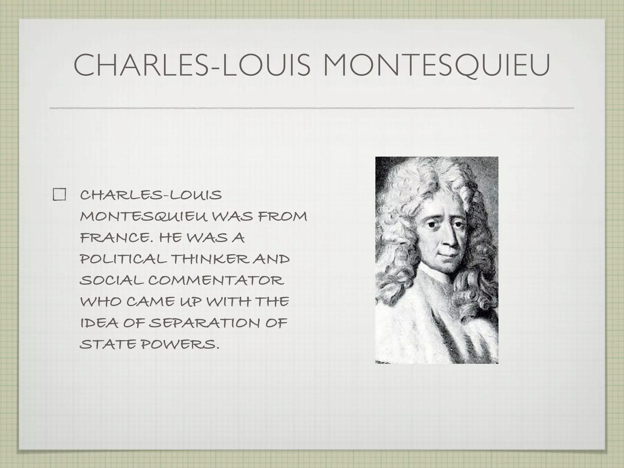 CHARLES-LOUIS MONTESQUIEU


CHARLES-LOUIS
MONTESQUIEU WAS FROM
FRANCE. HE WAS A
POLITICAL THINKER AND
SOCIAL COMMENTATOR
WHO CAME UP WITH THE
IDEA OF SEPARATION OF
STATE POWERS.
 