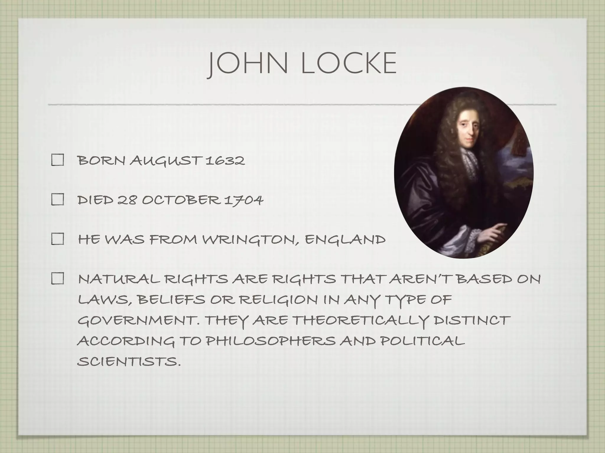 JOHN LOCKE

BORN AUGUST 1632

DIED 28 OCTOBER 1704

HE WAS FROM WRINGTON, ENGLAND

NATURAL RIGHTS ARE RIGHTS THAT AREN’T BASED ON
LAWS, BELIEFS OR RELIGION IN ANY TYPE OF
GOVERNMENT. THEY ARE THEORETICALLY DISTINCT
ACCORDING TO PHILOSOPHERS AND POLITICAL
SCIENTISTS.
 
