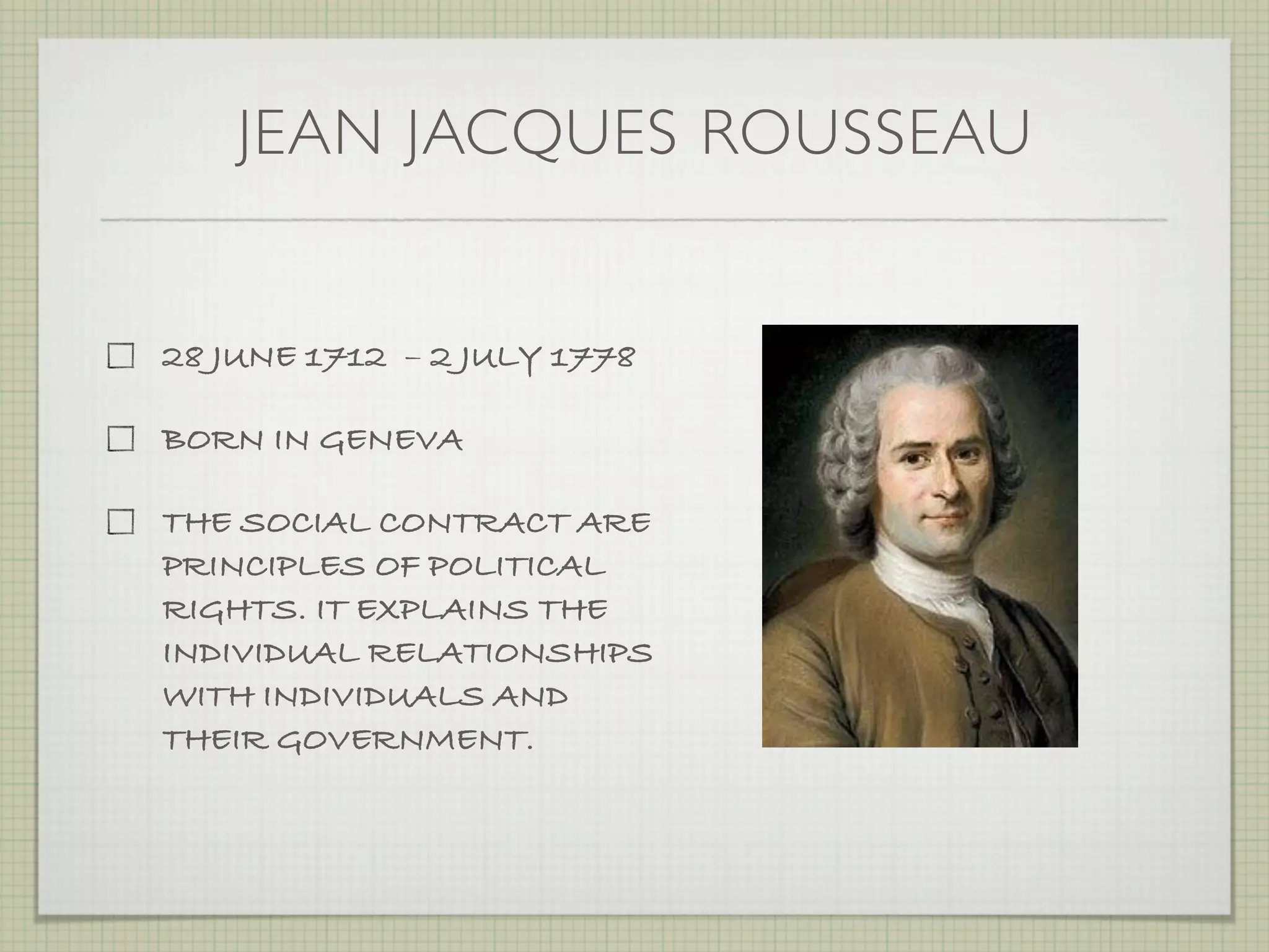 JEAN JACQUES ROUSSEAU


28 JUNE 1712  – 2 JULY 1778

BORN IN GENEVA

THE SOCIAL CONTRACT ARE
PRINCIPLES OF POLITICAL
RIGHTS. IT EXPLAINS THE
INDIVIDUAL RELATIONSHIPS
WITH INDIVIDUALS AND
THEIR GOVERNMENT.
 