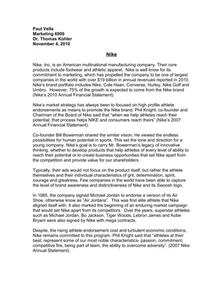 Paul Vella
Marketing 6000
Dr. Thomas Kohler
November 4, 2010
Nike
Nike, Inc. is an American multinational manufacturing company. Their core
products include footwear and athletic apparel. Nike is well know for its
commitment to marketing, which has propelled the company to be one of largest
companies in the world with over $19 billion in annual revenues reported in 2010.
Nike’s brand portfolio includes Nike, Cole Haan, Converse, Hurley, Nike Golf and
Umbro. However, 75% of the growth is expected to come from the Nike brand
(Nike’s 2010 Annual Financial Statement).
Nike’s market strategy has always been to focused on high profile athlete
endorsements as means to promote the Nike brand. Phil Knight, co-founder and
Chairman of the Board of Nike said that “when we help athletes reach their
potential, that process helps NIKE and consumers reach theirs” (Nike’s 2007
Annual Financial Statement).
Co-founder Bill Bowerman shared the similar vision. He viewed the endless
possibilities for human potential in sports. This set the tone and direction for a
young company. Nike’s goal is to carry Mr. Bowerman’s legacy of innovative
thinking, whether to develop products that help athletes of every level of ability to
reach their potential or to create business opportunities that set Nike apart from
the competition and provide value for our shareholders.
Typically, their ads would not focus on the product itself, but rather the athlete
themselves and their individual characteristics of grit, determination, spirit,
courage and greatness. Few companies in the world have been able to capture
the level of brand awareness and distinctiveness of Nike and its Swoosh logo.
In 1985, the company signed Michael Jordan to endorse a version of its Air
Shoe, otherwise know as “Air Jordans”. This was first elite athlete that Nike
aligned itself with. It also marked the beginning of an enduring market campaign
that would set Nike apart from its competitors. Over the years, superstar athletes
such as Michael Jordan, Bo Jackson, Tiger Woods, Lebron James and Kobe
Bryant were also signed by Nike with mega contracts.
Despite, the rising athlete endorsement cost and turbulent economic conditions,
Nike remains committed to this program. Phil Knight said that “athletes at their
best, represent some of our most noble characteristics- passion, commitment,
competitive fire, being part of team, the ability to overcome adversity”. (2007 Nike
Annual Statement).
 