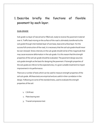 Describe briefly the functions of flexible pavement by each layer.<br />SUB-GRADE<br />Sub-grade is a layer of natural soil or filled soil, ready to receive the pavement material over it. Traffic load moving on the surface of the road is ultimately transferred to the sub-grade through intermediate layer of sub-base, base and surface layer. For the success full construction of the road, it is necessary that the soil sub-grade should never be over stressed. Stress intensity on the sub-grade should not be of the magnitude that may cause excessive deformation in the sub-grade. It is this reason that the strength properties of the soil sub-grade should be evaluated. The pavement design assumes sub-grade strength as the basis for designing the pavement. If strength properties of the sub-grade are inferior to the expected ones, it is given suitable treatment to impart improvement in its performance.<br />There are a number of tests which can be used to measure strength properties of the soil sub-grade. All these tests are empirical and are useful in their correlation in the design. Following are some of the standard tests, used to evaluate the strength properties of the soil.<br />C.B.R test<br />Plate bearing test<br />Triaxial compression test<br /> SUB-BASE<br />Sub-base is one course that is constructed with quality materials. This is the lowest layer of pavement that is constructed onto the sub-grade. The functions of sub-grade:<br />Support the road base and spreads the force to the sub-grade.<br />Prepares the drainage using rough materials.<br />Prepares a cover at any layer that is constructed.<br />Bears the pressure from heavy vehicles so the sub-grade will not crack.<br />Prevent the sub-grade from traffic flow.<br />BASE<br />Base or road base is the main course to absorb force from surface directly and spread the force to the thickest layer. This layer is normally made from broken stones which may be bounded or unbounded. It is used to help spread traffic load on large area of sub-grade so that the stress intensity remains within the capabilities of the sub-grade. Thus undue deformation caused by the consolidation of the sub-grade is prevented. This layer is evaluated by plate bearing test or stabilometer test.<br />SURFACE<br />The surface is the top layer in a pavement. The pavement is divided into two layers that is Base course and wearing course on the top.<br />In resurfacing, this layer is usually known as a binder course. It is the second layer before the wearing course. The function is to spread the force from the surface. The wearing course is the top most layers in a pavement. The functions of this layer are as follows:<br />Provides smooth and dense ridding surface.<br />Takes up wear and tear due to traffic.<br />Provides water tight surface against filtration of surface water.<br />Provides hard surface which can withstand the pressure exerted by tyres of vehicles.<br />The road surface is constructed with bitumen material. Describe the road surface construction include the compaction work.<br />The road surface is constructed with bitumen materials,  such as concrete asphalt, macadam bitumen and so on. The constructed should be free from dust and waterproof. To construct the surface layer, the base course must be prepared first. Prime coat is poured onto the road base surface to be a binder between the road bases and the base course. To pour the prime coat, the temperature must be according to the specifications stipulated.Base course is built on one layer only with a pavers’ machine. After this layer is   constructed, it is placed before it is compacted. The surface is checked and corrected if there are any differences.The compacting must be done immediately. It should be compacted from the side towards the middle of the road. It there is a super elevated bend, then it should be compacted from lower part to higher part. The type of compactors must be according to the specifications.Finally wearing course is prepared. Like always, base course should be cleaned before tack coat is poured. The compacting job is done the same way as the base course.<br />State the functions of wearing course are as follows:<br />The wearing course is the top most layers in a pavement. The functions of this layer are as follows:<br />Provides smooth and dense ridding surface.<br />Takes up wear and tear due to traffic.<br />Provides water tight surface against filtration of surface water.<br />Provides hard surface which can withstand the pressure exerted by tyres of vehicles.<br />