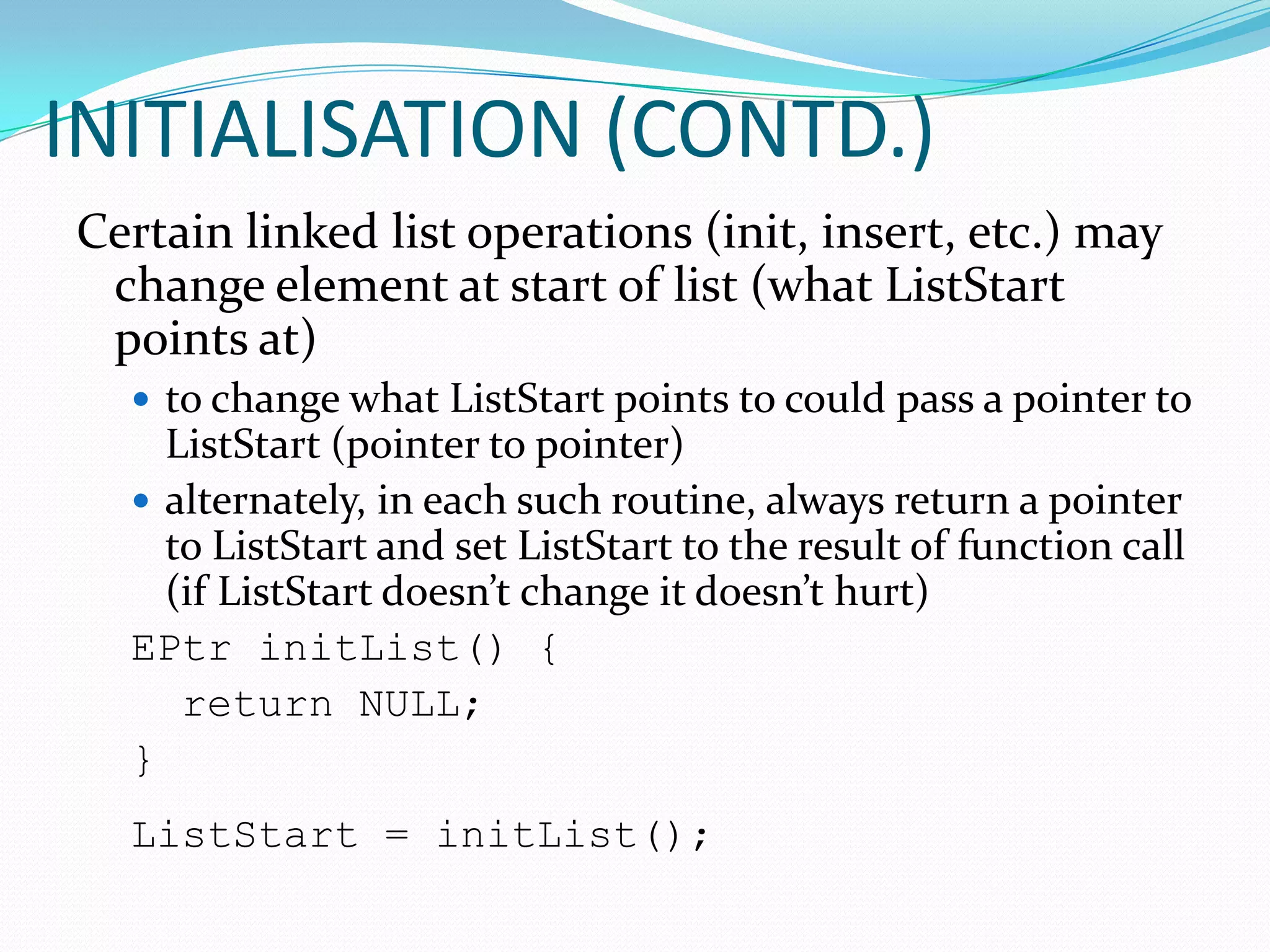 Linked lists and arrays are similar since they both store collections of data. The terminology is that arrays and linked lists store "elements" on behalf of "client" code. The specific type of element is not important since essentially the same structure works to store elements of any type. One way to think about linked lists is to look at how arrays work and think about alternate approaches.INITIALISATION(To assign a value to a variable or storage location in a computer program)Initialization in computing is the setting (or “formatting”) of a variable to some initial value, either by statically embedding the value at compile time, or else by assignment at run time. A section of code that performs such initialization is generally known as “initialization code” and may include other, one-time-only, functions such as opening files. Setting a memory location to hexadecimal zeroes is also sometimes known as “clearing” and is often performed by an exclusive or instruction (both operands specifying the same variable), at machine code level, since it requires no additional memory access.