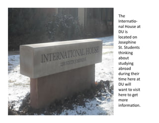 The 
Interna*o‐
nal House at 
DU is 
located on 
Josephine 
St. Students 
thinking 
about 
studying 
abroad 
during their 
*me here at 
DU will 
want to visit 
here to get 
more 
informa*on.  
 