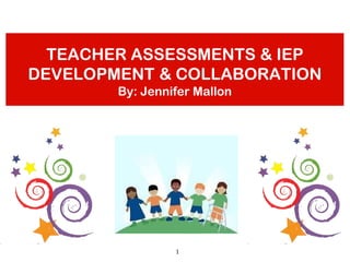 TEACHER ASSESSMENTS & IEP
DEVELOPMENT & COLLABORATION
        By: Jennifer Mallon




                 1
 