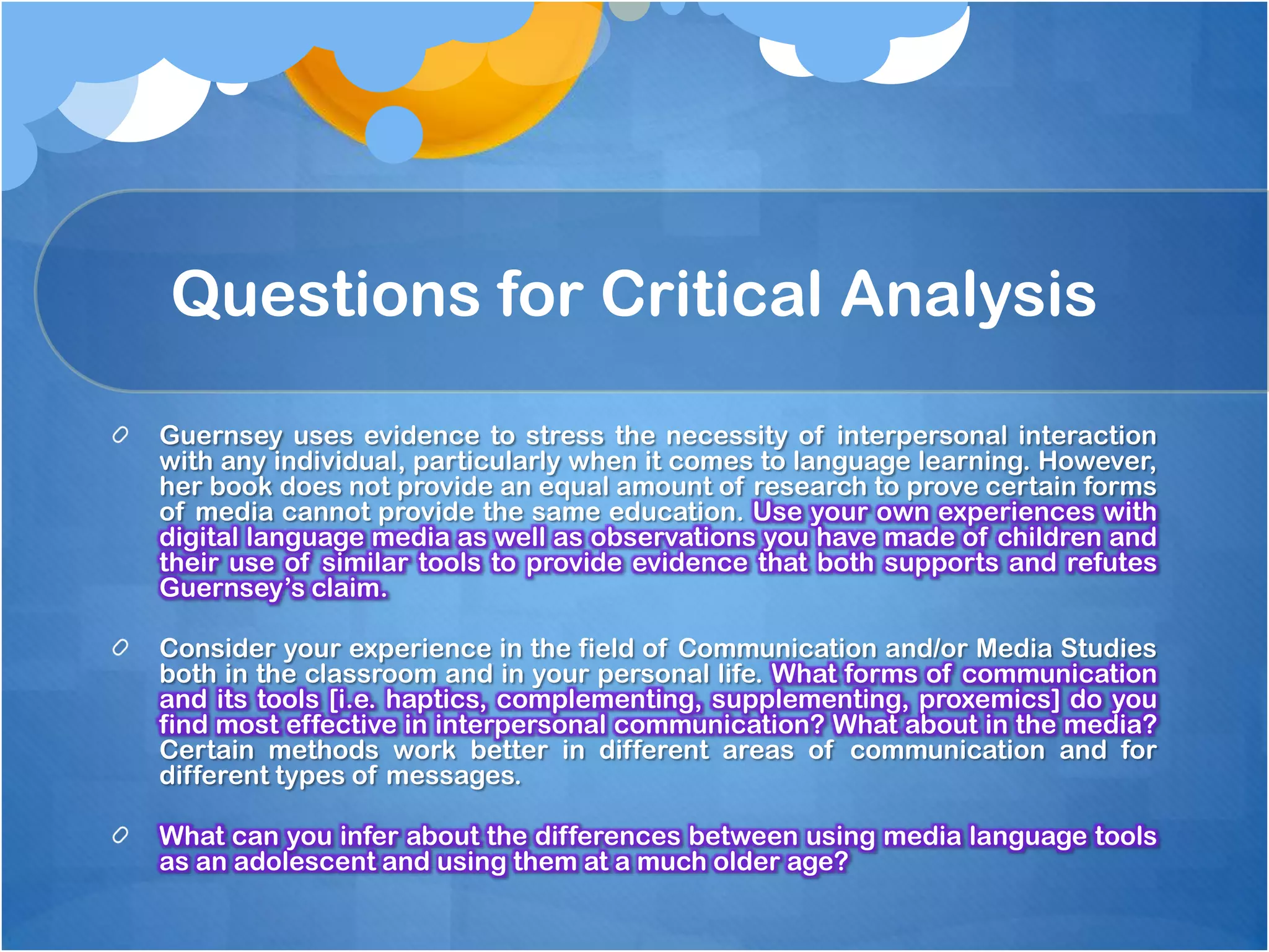 Questions for Critical Analysis

Guernsey uses evidence to stress the necessity of interpersonal interaction
with any individual, particularly when it comes to language learning. However,
her book does not provide an equal amount of research to prove certain forms
of media cannot provide the same education. Use your own experiences with
digital language media as well as observations you have made of children and
their use of similar tools to provide evidence that both supports and refutes
Guernsey’s claim.

Consider your experience in the field of Communication and/or Media Studies
both in the classroom and in your personal life. What forms of communication
and its tools [i.e. haptics, complementing, supplementing, proxemics] do you
find most effective in interpersonal communication? What about in the media?
Certain methods work better in different areas of communication and for
different types of messages.

What can you infer about the differences between using media language tools
as an adolescent and using them at a much older age?
 