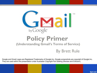 Policy Primer
                 (Understanding Gmail’s Terms of Service)

                                                                  By Brett Rule
Google and Gmail Logos are Registered Trademarks of Google Inc. Google screenshots are copyright of Google Inc.
They are used within this presentation under Australian Copyright Fair Dealing (Review and Criticism).
 