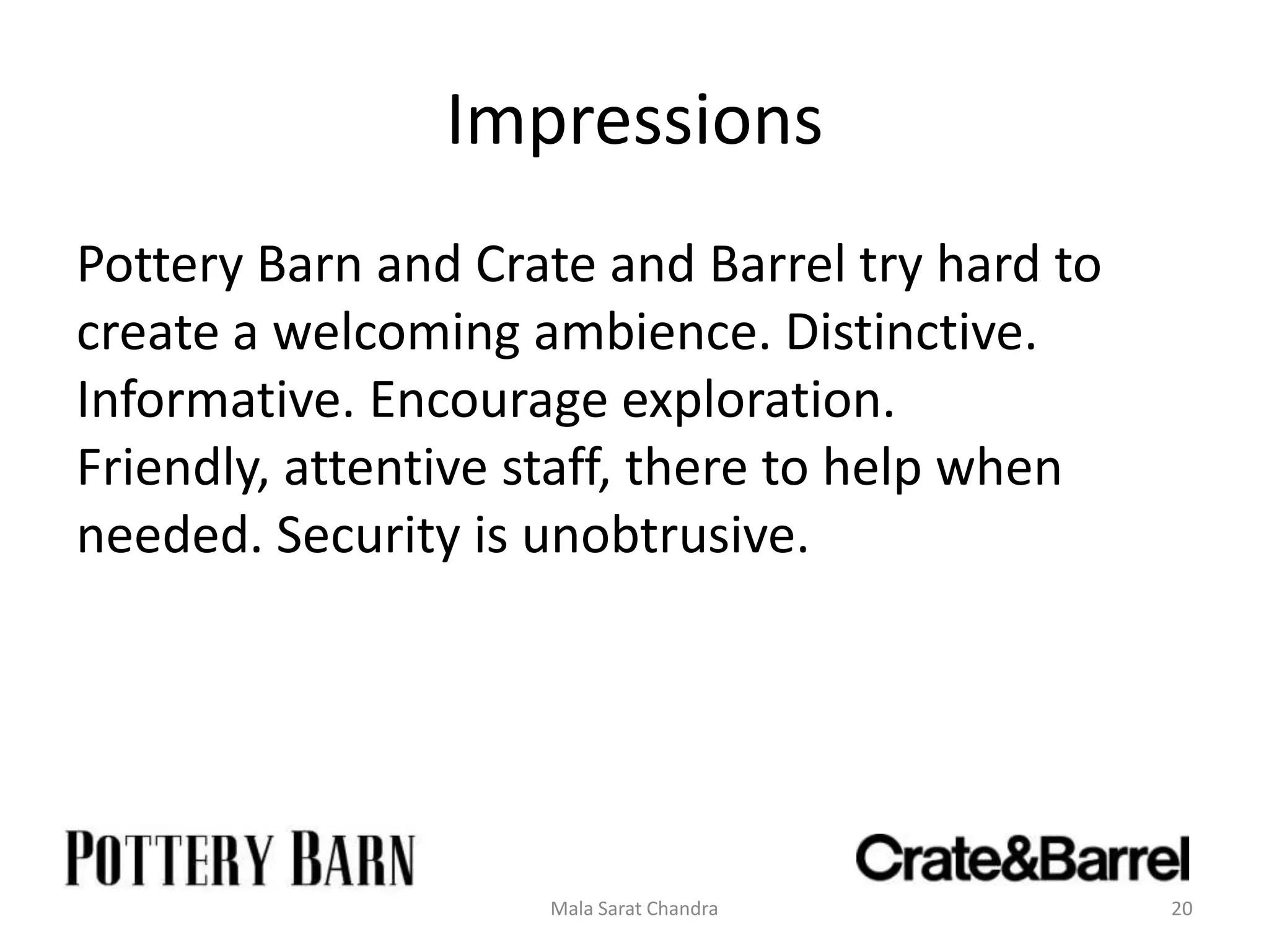 Impressions
Pottery Barn and Crate and Barrel try hard to
create a welcoming ambience. Distinctive.
Informative. Encourage exploration.
Friendly, attentive staff, there to help when
needed. Security is unobtrusive.




                    Mala Sarat Chandra          20
 