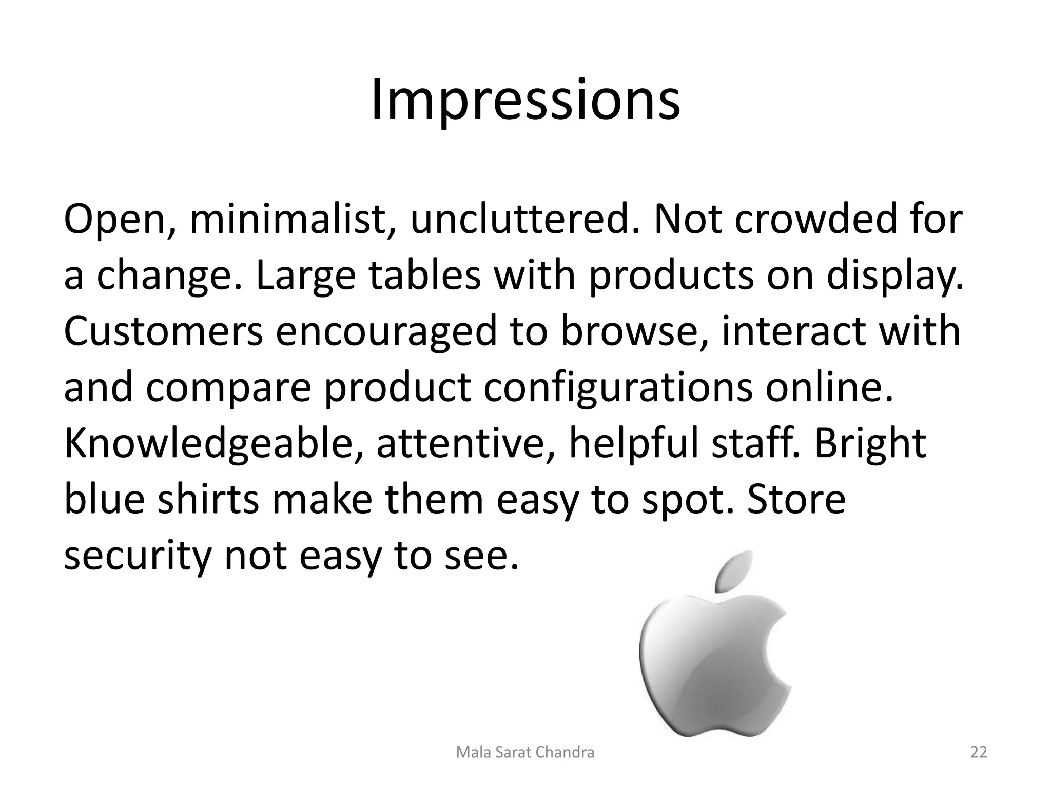 Impressions
Open, minimalist, uncluttered. Not crowded for
a change. Large tables with products on display.
Customers encouraged to browse, interact with
and compare product configurations online.
Knowledgeable, attentive, helpful staff. Bright
blue shirts make them easy to spot. Store
security not easy to see.



                    Mala Sarat Chandra             22
 