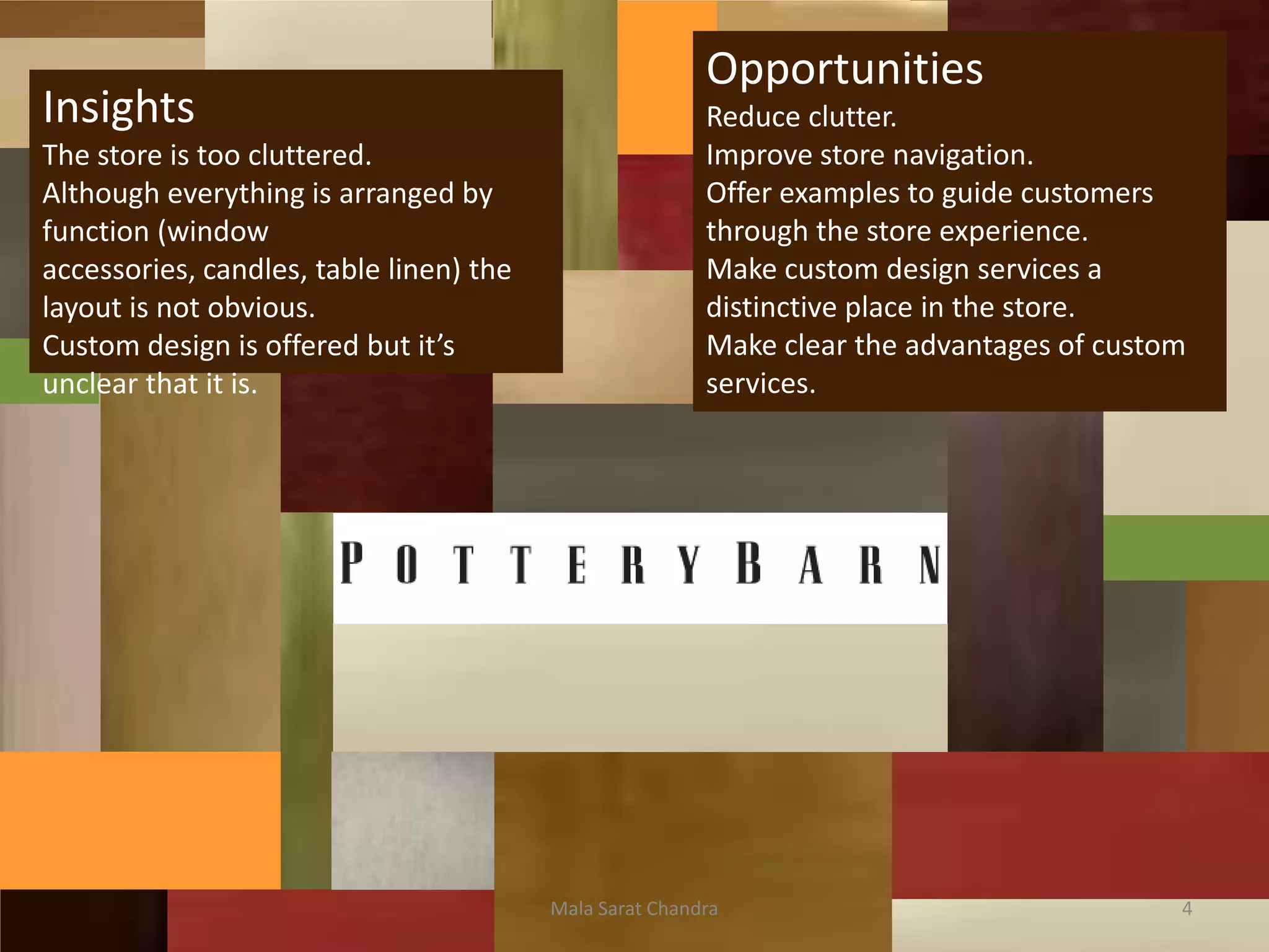 Opportunities
Insights                                                 Reduce clutter.
The store is too cluttered.                              Improve store navigation.
Although everything is arranged by                       Offer examples to guide customers
function (window                                         through the store experience.
accessories, candles, table linen) the                   Make custom design services a
layout is not obvious.                                   distinctive place in the store.
Custom design is offered but it’s                        Make clear the advantages of custom
unclear that it is.                                      services.




                                         Mala Sarat Chandra                                4
 