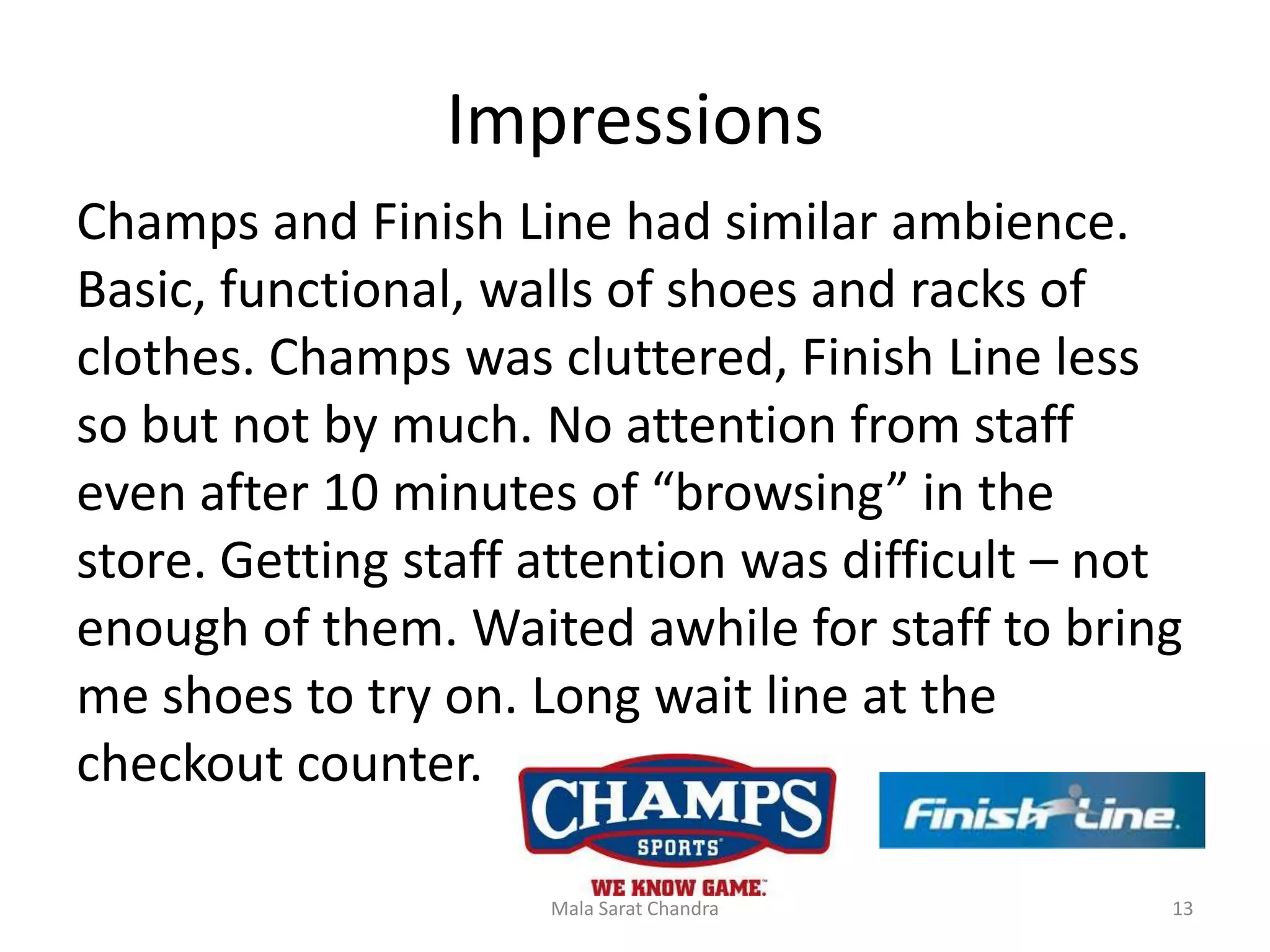 Impressions
Champs and Finish Line had similar ambience.
Basic, functional, walls of shoes and racks of
clothes. Champs was cluttered, Finish Line less
so but not by much. No attention from staff
even after 10 minutes of “browsing” in the
store. Getting staff attention was difficult – not
enough of them. Waited awhile for staff to bring
me shoes to try on. Long wait line at the
checkout counter.

                     Mala Sarat Chandra          13
 