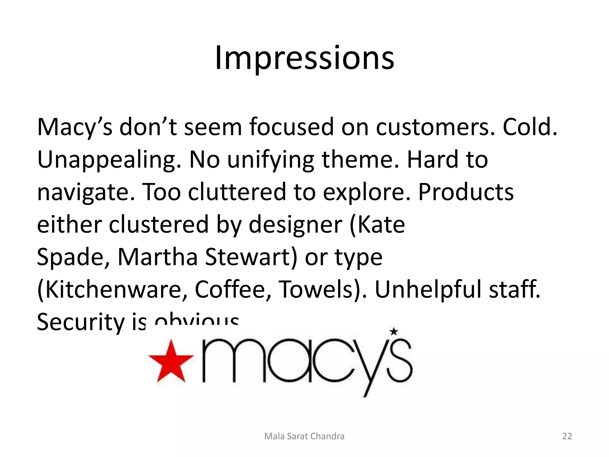 Impressions
Macy’s don’t seem focused on customers. Cold.
Unappealing. No unifying theme. Hard to
navigate. Too cluttered to explore. Products
either clustered by designer (Kate
Spade, Martha Stewart) or type
(Kitchenware, Coffee, Towels). Unhelpful staff.
Security is obvious.



                    Mala Sarat Chandra            22
 