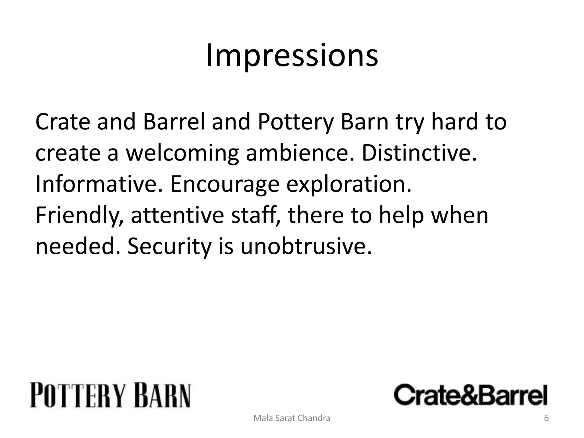 Impressions
Crate and Barrel and Pottery Barn try hard to
create a welcoming ambience. Distinctive.
Informative. Encourage exploration.
Friendly, attentive staff, there to help when
needed. Security is unobtrusive.




                    Mala Sarat Chandra          6
 