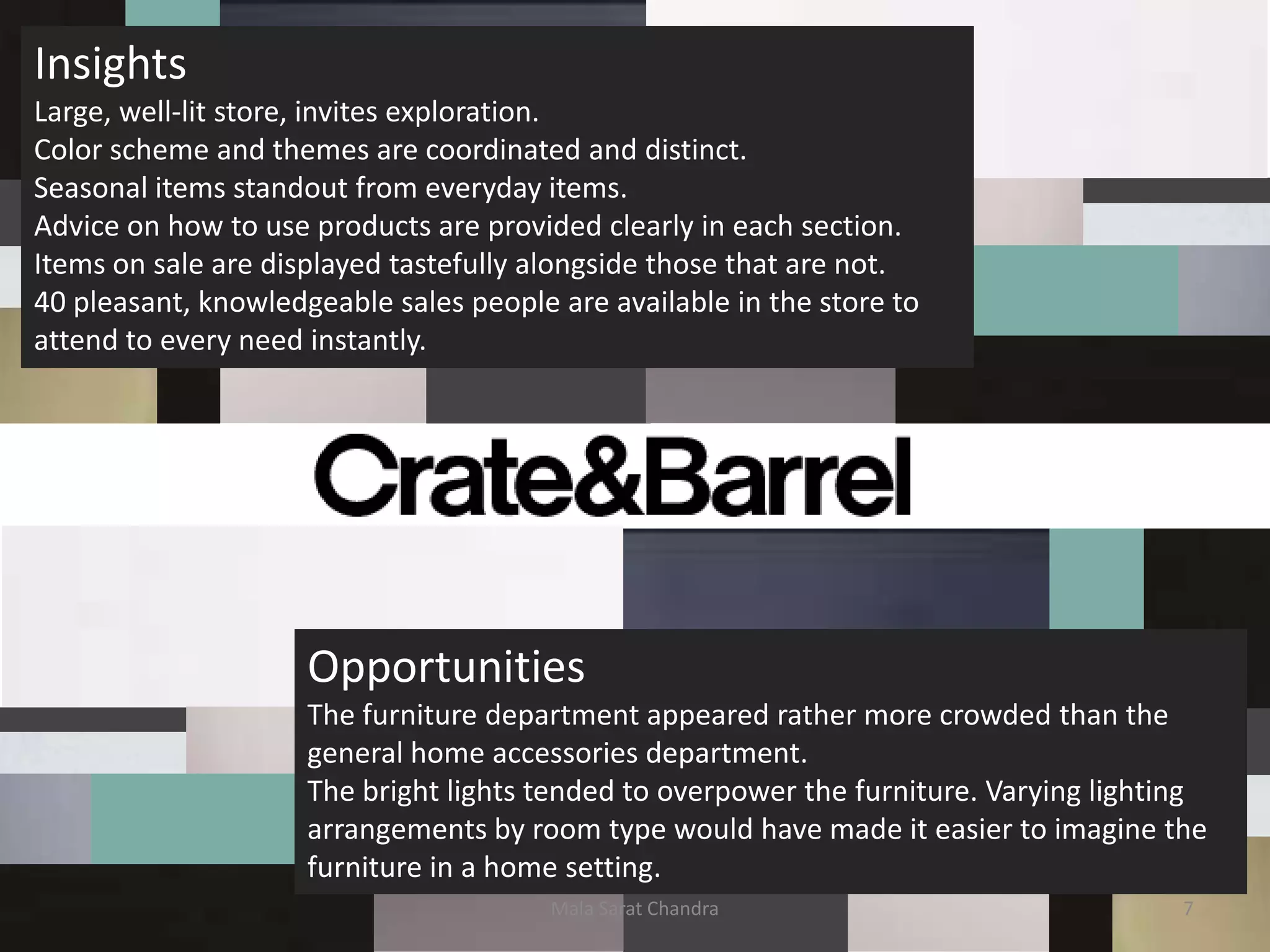 Insights
Large, well-lit store, invites exploration.
Color scheme and themes are coordinated and distinct.
Seasonal items standout from everyday items.
Advice on how to use products are provided clearly in each section.
Items on sale are displayed tastefully alongside those that are not.
40 pleasant, knowledgeable sales people are available in the store to
attend to every need instantly.




                     Opportunities
                     The furniture department appeared rather more crowded than the
                     general home accessories department.
                     The bright lights tended to overpower the furniture. Varying lighting
                     arrangements by room type would have made it easier to imagine the
                     furniture in a home setting.
                                        Mala Sarat Chandra                              7
 