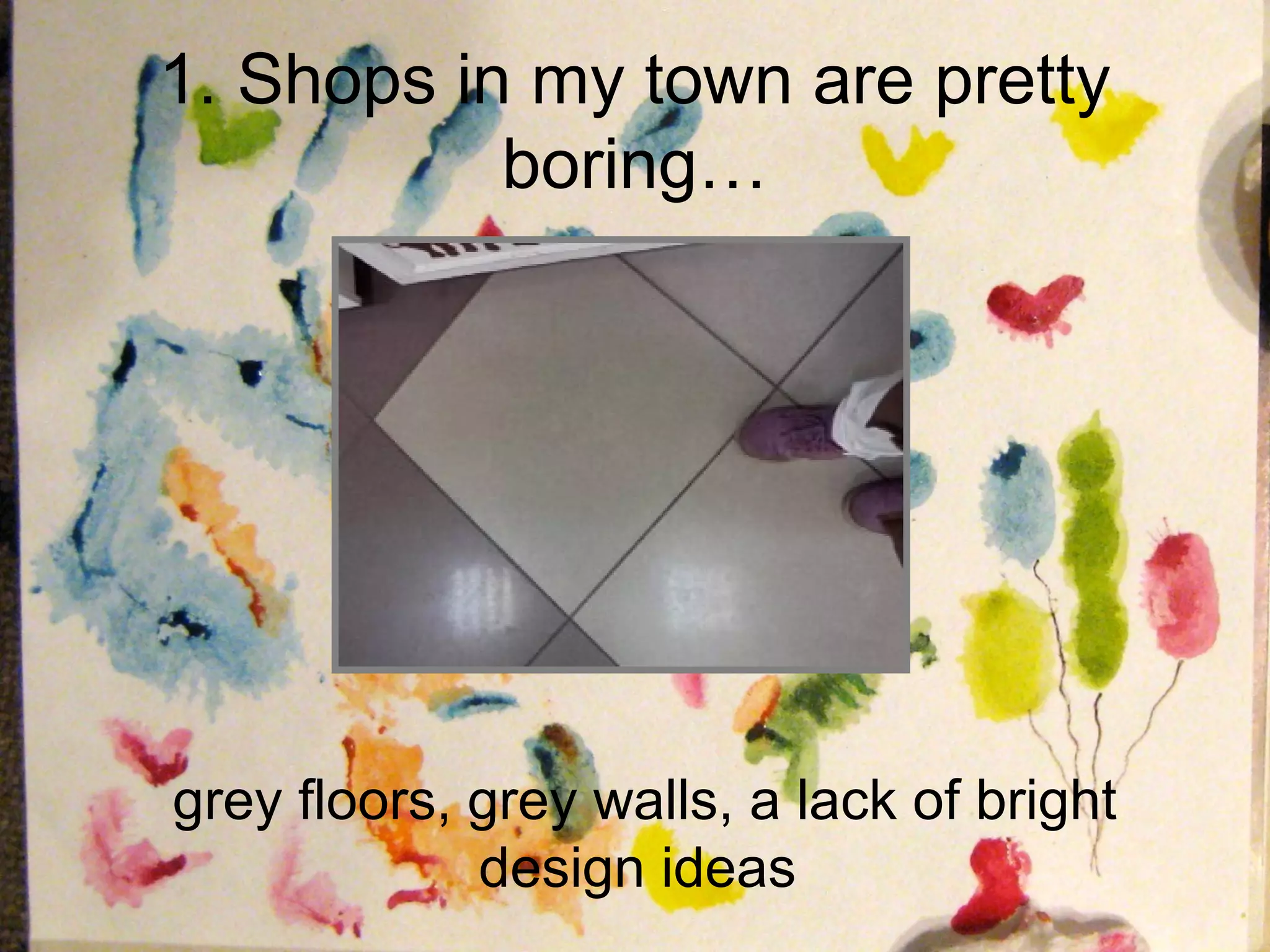 1. Shops in my town are pretty
           boring…




grey floors, grey walls, a lack of bright
             design ideas
 