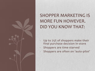 SHOPPER MARKETING IS
MORE FUN HOWEVER.
DID YOU KNOW THAT:

- Up to 75% of shoppers make their
  final purchase decision in-store
- Shoppers are time-starved
- Shoppers are often on ‘auto-pilot’
 