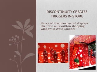 DISCONTINUITY CREATES
      TRIGGERS IN-STORE
Hence all the unexpected displays
like this Louis Vuitton shopping
window in West London:
 