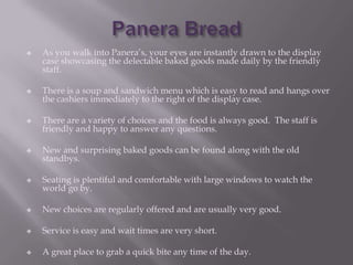    As you walk into Panera’s, your eyes are instantly drawn to the display
    case showcasing the delectable baked goods made daily by the friendly
    staff.

   There is a soup and sandwich menu which is easy to read and hangs over
    the cashiers immediately to the right of the display case.

   There are a variety of choices and the food is always good. The staff is
    friendly and happy to answer any questions.

   New and surprising baked goods can be found along with the old
    standbys.

   Seating is plentiful and comfortable with large windows to watch the
    world go by.

   New choices are regularly offered and are usually very good.

   Service is easy and wait times are very short.

   A great place to grab a quick bite any time of the day.
 
