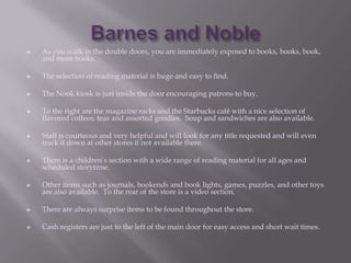    As you walk in the double doors, you are immediately exposed to books, books, book,
    and more books.

   The selection of reading material is huge and easy to find.

   The Nook kiosk is just inside the door encouraging patrons to buy.

   To the right are the magazine racks and the Starbucks café with a nice selection of
    flavored coffees, teas and assorted goodies. Soup and sandwiches are also available.

   Staff is courteous and very helpful and will look for any title requested and will even
    track it down at other stores if not available there.

   There is a children’s section with a wide range of reading material for all ages and
    scheduled storytime.

   Other items such as journals, bookends and book lights, games, puzzles, and other toys
    are also available. To the rear of the store is a video section.

   There are always surprise items to be found throughout the store.

   Cash registers are just to the left of the main door for easy access and short wait times.
 