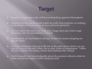    Target is a huge store with well known branding apparent throughout.

   Almost anything can be found within its walls from toiletries, to clothing,
    to electronics, to house-wares, to toys, and even groceries.

   As you walk in the door, you walk into a huge open area where large
    shopping carts are immediately available.

   Departments are well labeled and easy to find for instant shopping for
    specific items.

   There is a Starbucks café just to the left of the main doors where you can
    stop for a quick flavored coffee, tea or other forms of refreshment. Tables
    are also available for taking a break and chatting with a friend.

   Staff is friendly and knowledgeable about the products offered within its
    walls and always ready to lend a helping hand.
 