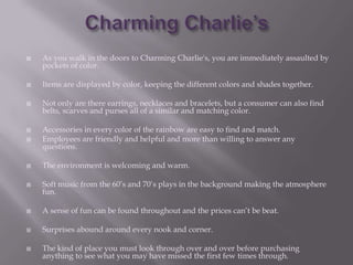    As you walk in the doors to Charming Charlie's, you are immediately assaulted by
    pockets of color.

   Items are displayed by color, keeping the different colors and shades together.

   Not only are there earrings, necklaces and bracelets, but a consumer can also find
    belts, scarves and purses all of a similar and matching color.

   Accessories in every color of the rainbow are easy to find and match.
   Employees are friendly and helpful and more than willing to answer any
    questions.

   The environment is welcoming and warm.

   Soft music from the 60’s and 70’s plays in the background making the atmosphere
    fun.

   A sense of fun can be found throughout and the prices can’t be beat.

   Surprises abound around every nook and corner.

   The kind of place you must look through over and over before purchasing
    anything to see what you may have missed the first few times through.
 