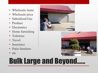 •   Wholesale items
•   Wholesale price
•   Subsidized Gas
•   Produce
•   Electronics
•   Home furnishing
•   Toiletries
•   Travel
•   Insurance
•   Patio furniture
•   etc

Bulk Large and Beyond......
 