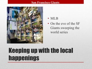 San Francisco Giants




                   • MLB
                   • On the eve of the SF
                     Giants sweeping the
                     world series




Keeping up with the local
happenings
 
