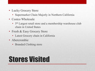• Lucky Grocery Store
  • Supermarket Chain Majorly in Northern California
• Costco Wholesale
  • 5th Largest retail store and a membership warehouse club
    chain in United States
• Fresh & Easy Grocery Store
  • Latest Grocery chain in California
• Abercrombie
  • Branded Clothing store




Stores Visited
 