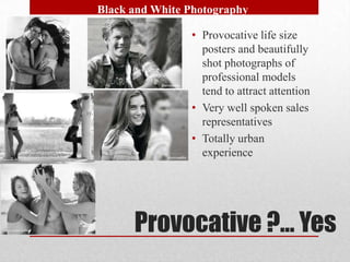 Black and White Photography

                • Provocative life size
                  posters and beautifully
                  shot photographs of
                  professional models
                  tend to attract attention
                • Very well spoken sales
                  representatives
                • Totally urban
                  experience




      Provocative ?… Yes
 