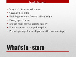 Inside the store

•   Very well lit clean environment
•   Green is their color
•   Feels big due to the floor to celling height
•   Evenly spaced aisles
•   Enough room for two carts to pass by
•   Fresh produce at a competitive price
•   Produce packaged in small portions (Reduces wastage)




What’s in - store
 