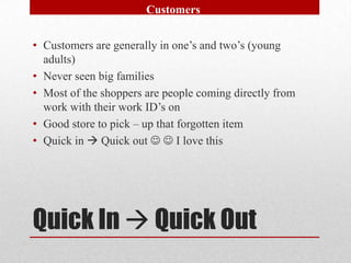 Customers


• Customers are generally in one’s and two’s (young
  adults)
• Never seen big families
• Most of the shoppers are people coming directly from
  work with their work ID’s on
• Good store to pick – up that forgotten item
• Quick in  Quick out   I love this




Quick In  Quick Out
 