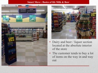 Smart Move : Basics of life Milk & Beer




                    • Dairy and beer / liquor section
                      located at the absolute interior
                      of the store
                    • The customer tends to buy a lot
                      of items on the way in and way
                      out
 