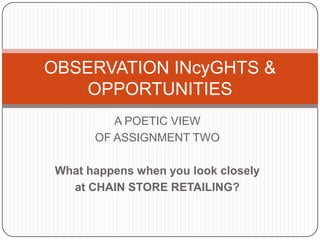 OBSERVATION INcyGHTS &
    OPPORTUNITIES
          A POETIC VIEW
       OF ASSIGNMENT TWO

 What happens when you look closely
   at CHAIN STORE RETAILING?
 