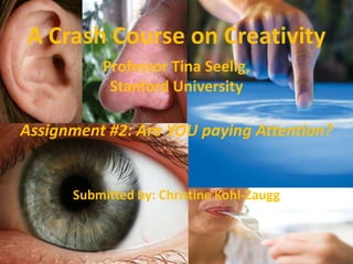 A Crash Course on Creativity
          Professor Tina Seelig,
           Stanford University

Assignment #2: Are YOU paying Attention?


      Submitted by: Christine Kohl-Zaugg
 