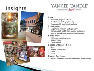 •   Entry
    • Open door, fragrant exterior
    • Greeted immediately upon entry
    • Encouraged to touch/smell products
•   Curb Appear
    • Large White “Country Cottage” Entry
    • Signage easily visible from passing customers
    • Colorful display easily visible to passing traffic
•   Environment
    • White country cottage decor
    • Bright lighting
    • Calming music
•   Senses Engaged – 4 of 5
    •   Sight
    •   Hearing (quiet music)
    •   Touch
    •   Scent
•   Product Purchases
    • Impulse purchases available and offered by associates
 