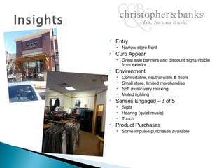 •   Entry
    • Narrow store front
•   Curb Appear
    • Great sale banners and discount signs visible
      from exterior
•   Environment
    •   Comfortable, neutral walls & floors
    •   Small store, limited merchandise
    •   Soft music very relaxing
    •   Muted lighting
•   Senses Engaged – 3 of 5
    • Sight
    • Hearing (quiet music)
    • Touch
•   Product Purchases
    • Some impulse purchases available
 