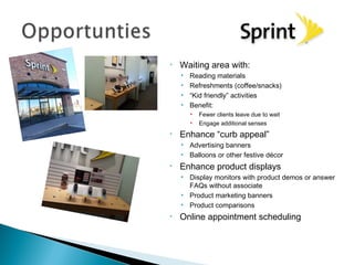 •   Waiting area with:
    •   Reading materials
    •   Refreshments (coffee/snacks)
    •   “Kid friendly” activities
    •   Benefit:
        •   Fewer clients leave due to wait
        •   Engage additional senses
•   Enhance “curb appeal”
    • Advertising banners
    • Balloons or other festive décor
•   Enhance product displays
    • Display monitors with product demos or answer
      FAQs without associate
    • Product marketing banners
    • Product comparisons
•   Online appointment scheduling
 