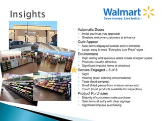 •   Automatic Doors
    • Invite you in as you approach
    • Greeters welcome customers at entrance
•   Curb Appear
    • Sale items displayed outside and in entrance
    • Large, easy to read “Everyday Low Price” signs
•   Environment
    • High ceiling and spacious aisles create shopper space
    • Products visually attractive
    • Significant impulse items at checkout
•   Senses Engaged – 5 of 5
    •   Sight
    •   Hearing (loud, echoing conversations)
    •   Taste (food samples)
    •   Smell (fried grease from in-store restaurant)
    •   Touch (most products available for inspection)
•   Product Purchases
    • Majority of customers make purchase
    • Sale items at entry with clear signage
    • Significant impulse purchasing
 