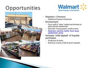 •   Registers / Checkout
    • Additional Express Checkouts
•   Environment
    • Floor staff to “clean” aisles/merchandise at
      peak periods (weekends)
    • Eliminate “frying grease” smell at entry
    • Redirect vehicle traffic from busy
      pedestrian entry
•   Increase “child appeal” of impulse
    purchases
    • Small toys & books
    • Nutritious snacks (child & parent appeal)
 