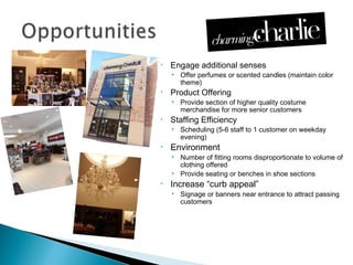 •   Engage additional senses
    • Offer perfumes or scented candles (maintain color
      theme)
•   Product Offering
    • Provide section of higher quality costume
      merchandise for more senior customers
•   Staffing Efficiency
    • Scheduling (5-6 staff to 1 customer on weekday
      evening)
•   Environment
    • Number of fitting rooms disproportionate to volume of
      clothing offered
    • Provide seating or benches in shoe sections
•   Increase “curb appeal”
    • Signage or banners near entrance to attract passing
      customers
 