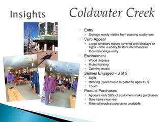 •   Entry
    • Signage easily visible from passing customers
•   Curb Appear
    • Large windows mostly covered with displays or
      signs – little visibility to store merchandise
    • Mountain lodge entry
•   Environment
    • Wood displays
    • Muted lighting
    • Calming music
•   Senses Engaged – 3 of 5
    • Sight
    • Hearing (quiet music targeted to ages 40+)
    • Touch
•   Product Purchases
    • Appears only 50% of customers make purchases
    • Sale items near rear
    • Minimal impulse purchases available
 