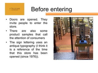 Before entering
• Doors are opened. They
  invite people to enter the
  store.
• There are also some
  product samples that call
  the attention of consumers
• The sign lettering uses an
  antique typography (I think it
  is a reference of the time
  that this store has been
  opened (since 1976)).
 