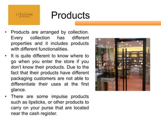 Products
• Products are arranged by collection.
  Every      collection    has    different
  properties and it includes products
  with different functionalities.
• It is quite different to know where to
  go when you enter the store if you
  don’t know their products. Due to the
  fact that their products have different
  packaging customers are not able to
  differentiate their uses at the first
  glance.
• There are some impulse products
  such as lipsticks, or other products to
  carry on your purse that are located
  near the cash register.
 