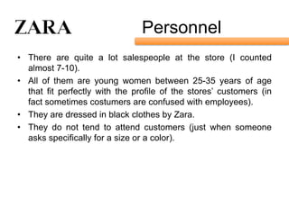 Personnel
• There are quite a lot salespeople at the store (I counted
  almost 7-10).
• All of them are young women between 25-35 years of age
  that fit perfectly with the profile of the stores’ customers (in
  fact sometimes costumers are confused with employees).
• They are dressed in black clothes by Zara.
• They do not tend to attend customers (just when someone
  asks specifically for a size or a color).
 