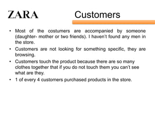 Customers
• Most of the costumers are accompanied by someone
  (daughter- mother or two friends). I haven’t found any men in
  the store.
• Customers are not looking for something specific, they are
  browsing.
• Customers touch the product because there are so many
  clothes together that if you do not touch them you can’t see
  what are they.
• 1 of every 4 customers purchased products in the store.
 