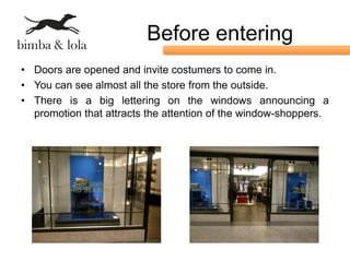 Before entering
• Doors are opened and invite costumers to come in.
• You can see almost all the store from the outside.
• There is a big lettering on the windows announcing a
  promotion that attracts the attention of the window-shoppers.
 