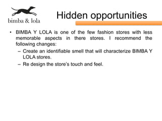 Hidden opportunities
• BIMBA Y LOLA is one of the few fashion stores with less
  memorable aspects in there stores. I recommend the
  following changes:
   – Create an identifiable smell that will characterize BIMBA Y
      LOLA stores.
   – Re design the store’s touch and feel.
 