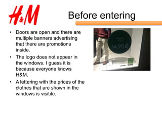 Before entering
• Doors are open and there are
  multiple banners advertising
  that there are promotions
  inside.
• The logo does not appear in
  the windows. I guess it is
  because everyone knows
  H&M.
• A lettering with the prices of the
  clothes that are shown in the
  windows is visible.
 