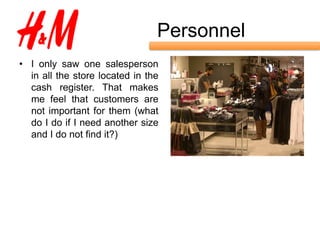 Personnel
• I only saw one salesperson
  in all the store located in the
  cash register. That makes
  me feel that customers are
  not important for them (what
  do I do if I need another size
  and I do not find it?)
 
